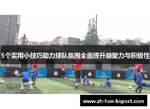 5个实用小技巧助力球队氛围全面提升凝聚力与积极性