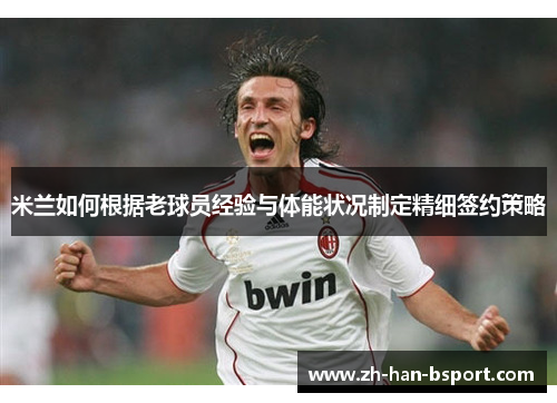 米兰如何根据老球员经验与体能状况制定精细签约策略