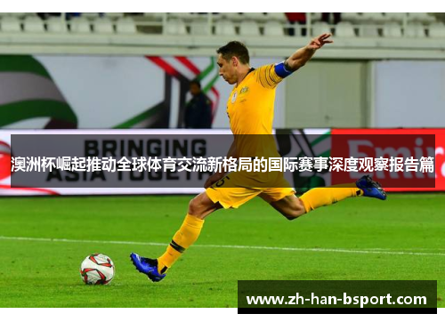 澳洲杯崛起推动全球体育交流新格局的国际赛事深度观察报告篇
