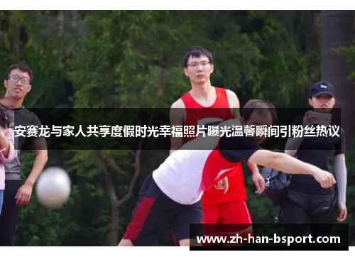 安赛龙与家人共享度假时光幸福照片曝光温馨瞬间引粉丝热议 安赛龙与家人共享度假时光幸福照片曝光温馨瞬间引粉丝热议