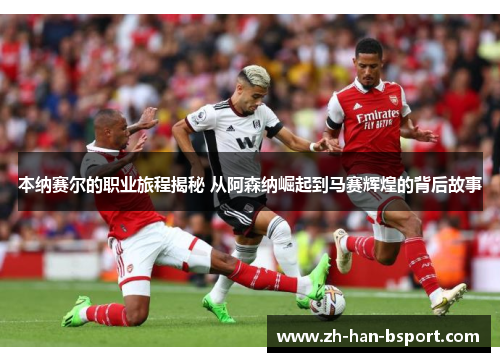 本纳赛尔的职业旅程揭秘 从阿森纳崛起到马赛辉煌的背后故事 本纳赛尔的职业旅程揭秘 从阿森纳崛起到马赛辉煌的背后故事