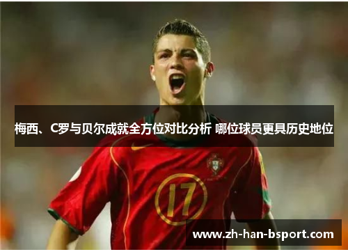 梅西、C罗与贝尔成就全方位对比分析 哪位球员更具历史地位