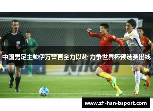 中国男足主帅伊万誓言全力以赴 力争世界杯预选赛出线