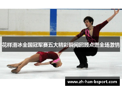 花样滑冰全国冠军赛五大精彩瞬间回顾点燃全场激情