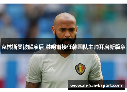 克林斯曼被解雇后 洪明甫接任韩国队主帅开启新篇章 克林斯曼被解雇后 洪明甫接任韩国队主帅开启新篇章