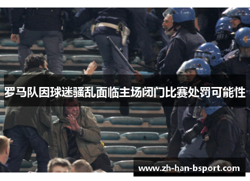 罗马队因球迷骚乱面临主场闭门比赛处罚可能性 罗马队因球迷骚乱面临主场闭门比赛处罚可能性